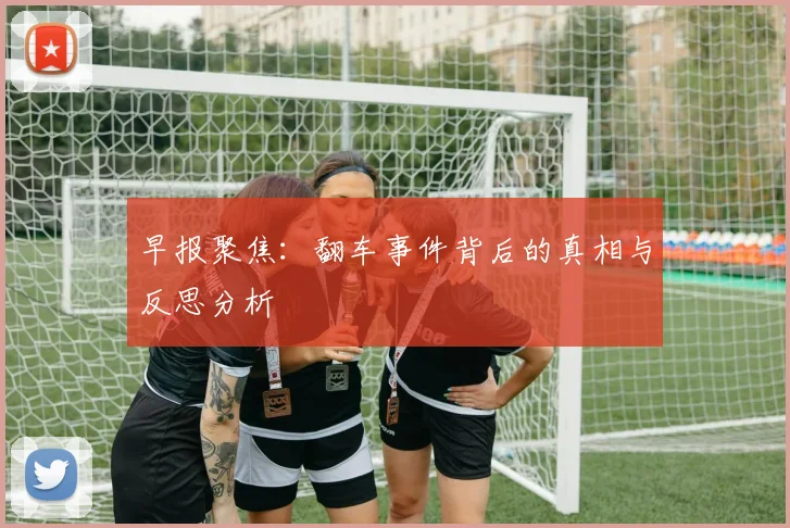 早报聚焦：翻车事件背后的真相与反思分析