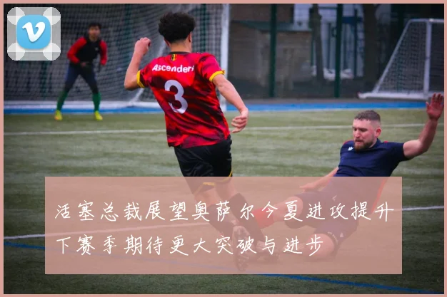 活塞总裁展望奥萨尔今夏进攻提升下赛季期待更大突破与进步