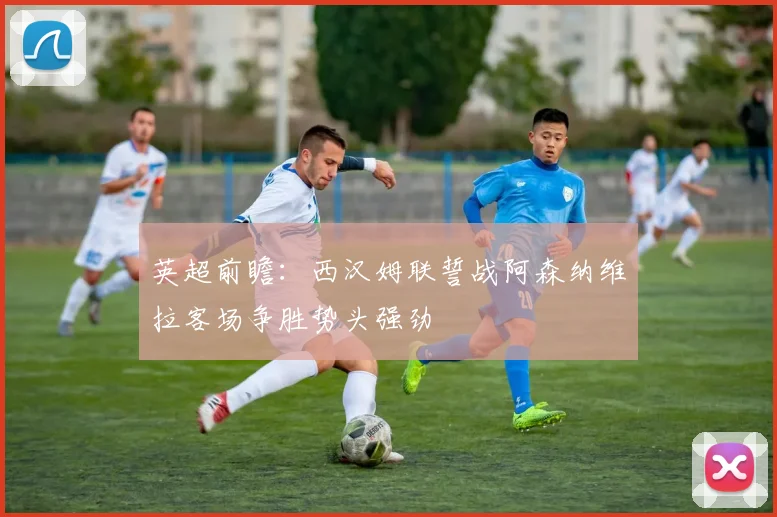 英超前瞻：西汉姆联誓战阿森纳维拉客场争胜势头强劲