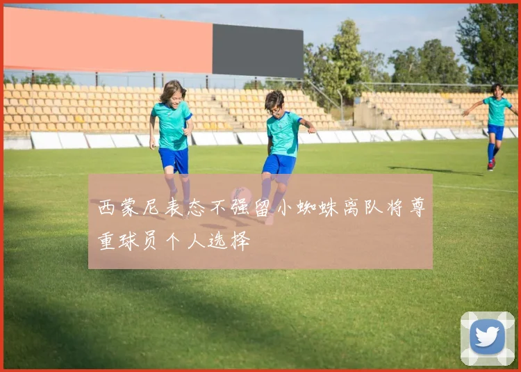 西蒙尼表态不强留小蜘蛛离队将尊重球员个人选择