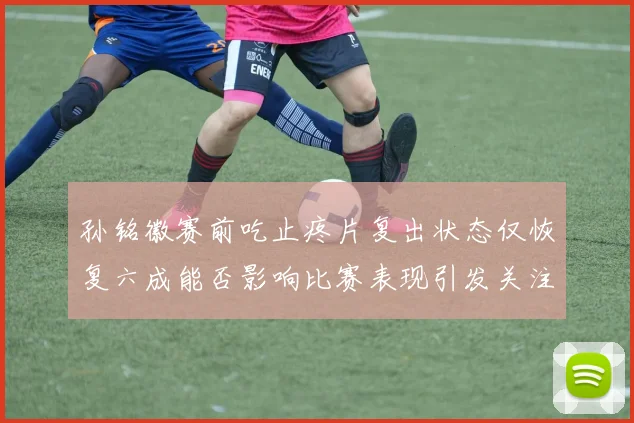 孙铭徽赛前吃止疼片复出状态仅恢复六成能否影响比赛表现引发关注