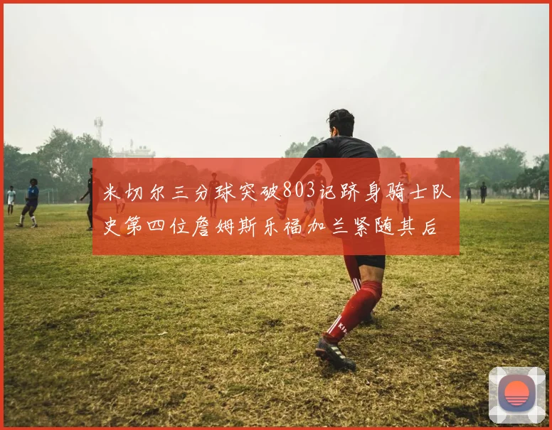 米切尔三分球突破803记跻身骑士队史第四位詹姆斯乐福加兰紧随其后