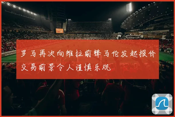 罗马再次向维拉前锋马伦发起报价交易前景令人谨慎乐观