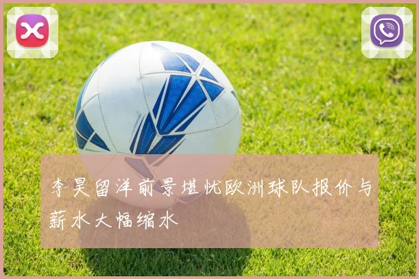 李昊留洋前景堪忧欧洲球队报价与薪水大幅缩水
