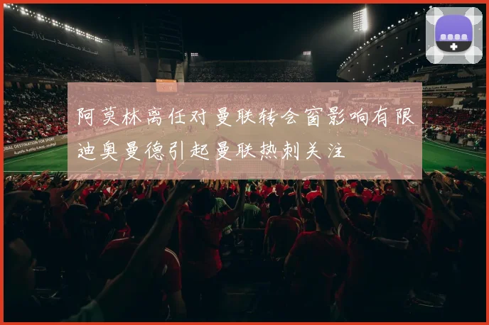 阿莫林离任对曼联转会窗影响有限迪奥曼德引起曼联热刺关注