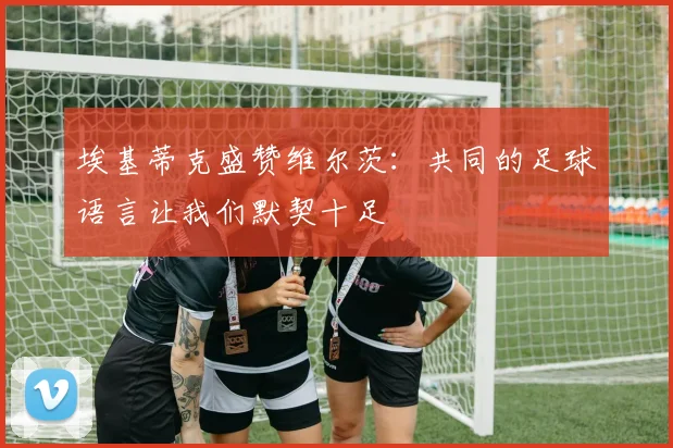 埃基蒂克盛赞维尔茨：共同的足球语言让我们默契十足