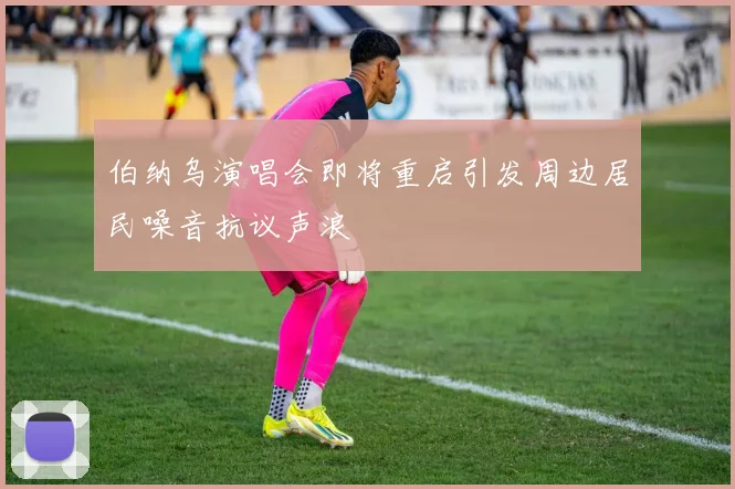 伯纳乌演唱会即将重启引发周边居民噪音抗议声浪