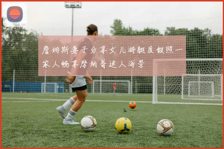 詹姆斯妻子分享女儿游艇度假照一家人畅享摩纳哥迷人海景