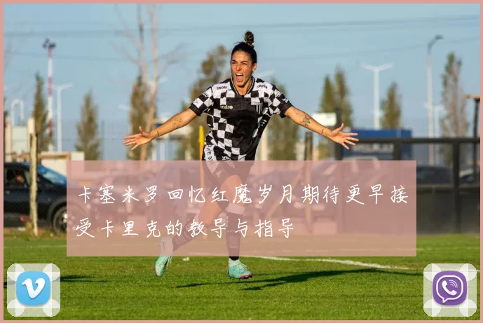 卡塞米罗回忆红魔岁月期待更早接受卡里克的教导与指导