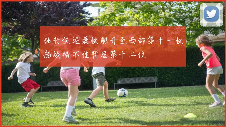 独行侠逆袭快船升至西部第十一快船战绩不佳暂居第十二位