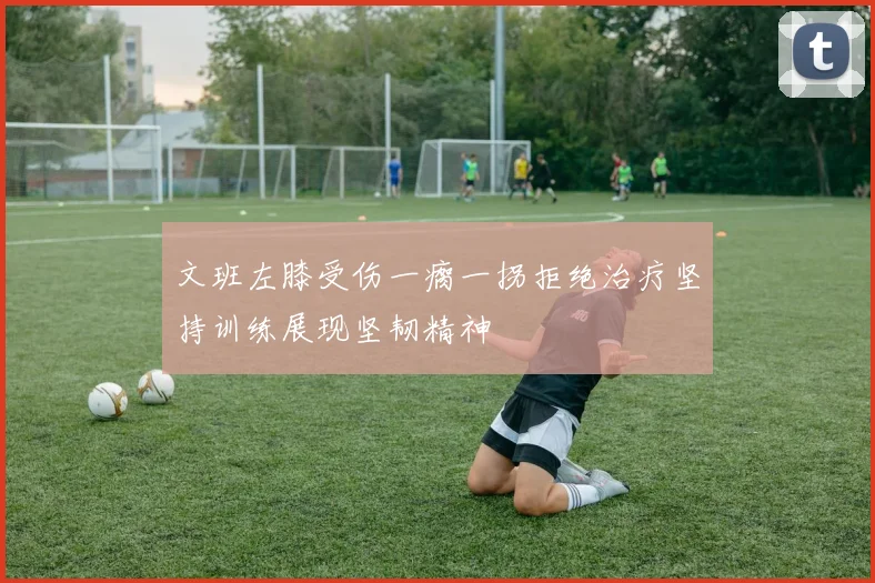 文班左膝受伤一瘸一拐拒绝治疗坚持训练展现坚韧精神
