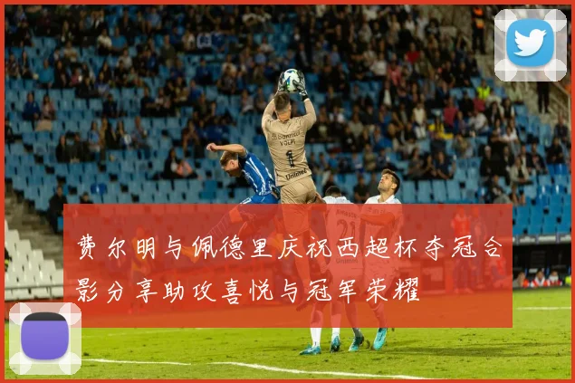 费尔明与佩德里庆祝西超杯夺冠合影分享助攻喜悦与冠军荣耀
