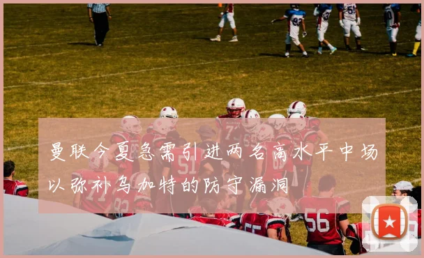 曼联今夏急需引进两名高水平中场以弥补乌加特的防守漏洞