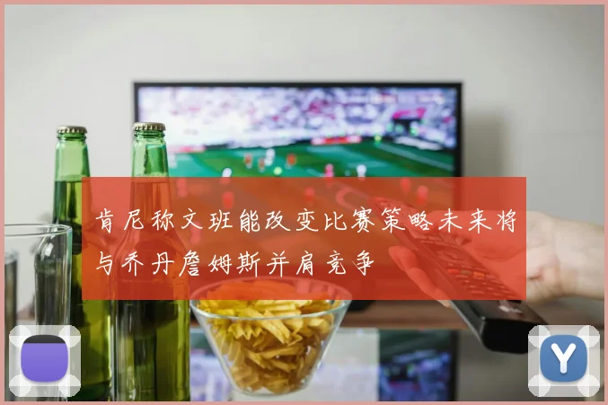 肯尼称文班能改变比赛策略未来将与乔丹詹姆斯并肩竞争