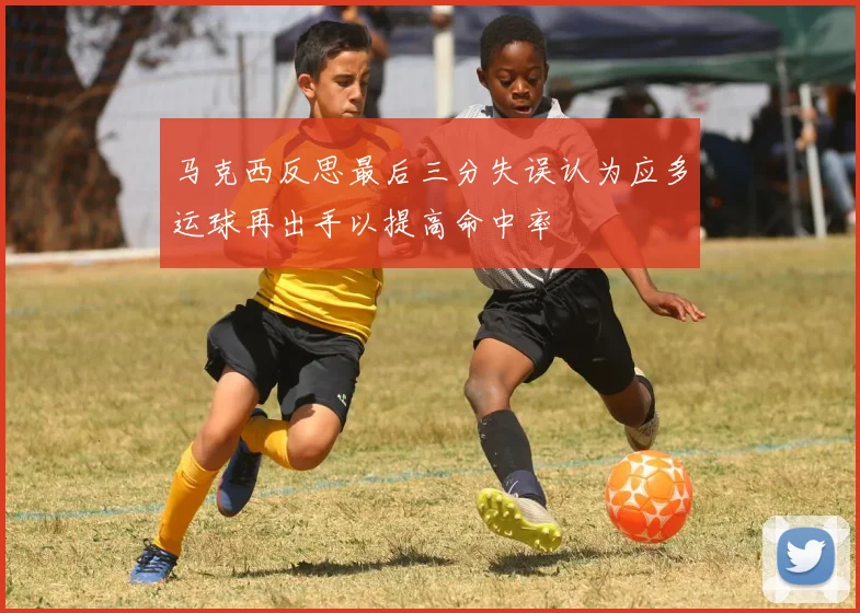 马克西反思最后三分失误认为应多运球再出手以提高命中率